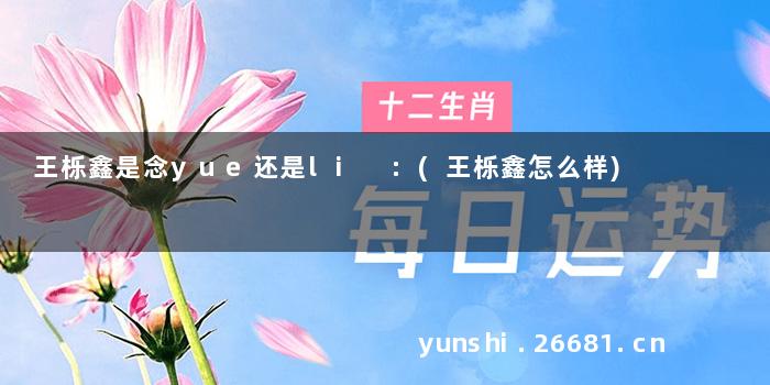 王栎鑫是念yue还是li :(王栎鑫怎么样)